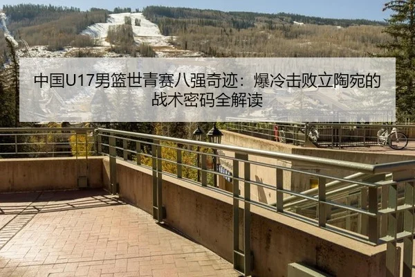 中国U17男篮世青赛八强奇迹：爆冷击败立陶宛的战术密码全解读